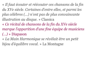 « Il faut écouter et réécouter ces chansons de la fin du XVe siècle. Certaines d'entre elles, et parmi les plus célèbres (...) n'ont pas de plus convaincante illustration au disque. » Classica
« Ce récital de chansons de la fin du XVe siècle marque l’apparition d’une fine équipe de musiciens (...) » Diapason
« La Main Harmonique se révélait être un petit bijou d’équilibre vocal. » La Montagne